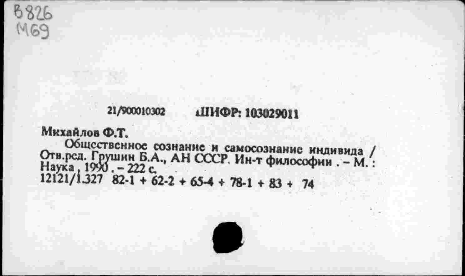 ﻿
21/900010302 ШИФР: 103029011
Михайлов Ф.Т.
Общественное сознание и самосознание индивида / Отв.рсд.^ Г^ин^Б.А., АН СССР Ин-т философии . - М.: 12121/1.327 82-1 + 62-2 + 65-4 + 78-1 + 83 + 74